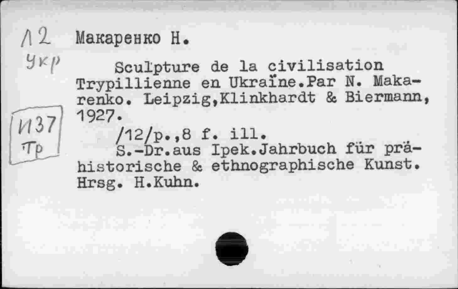 ﻿/12. Макаренко H.

Sculpture de la civilisation Trypillienne en Ukraine.Par N. Makarenko. Leipzig,Klihkhardt 8s Biermann, 1927.
/12/р.,8 f. ill.
S.-Dr.aus Ipek.Jahrbuch für prähistorische 8e ethnographische Kunst. Hrsg. H.Kuhn.